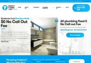 Property Plumbing - Expert Plumbers in Perth  - Property Plumbing and Gas are your locally owned and operated plumbing specialist in Perth. With extensive experience in all areas of plumbing and gas there is no job to big or to small that we cant tackle, all utes are heavily stocked with the latest gear and equipment. With fully qualified plumbers attending your property your guaranteed all faults will be fixed in a timely manner with only high quality parts used.