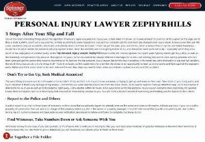 Zephyrhills Personal Injury Lawyer - SpinnerLawFirm  - The worst thing someone can do in the event of an accident of slip and fall is to try and move someone, or trying to get up and move on their own. Take stock of your body parts, and try to decipher if there\'s any damage of big breaks - sometimes you won\'t even be able to tell from the initial shock, so it\'s best to wait for medical attention help. Go to the hospital if directed to do so. If you do not go to the hospital right away, visit a doctor within 48 hours. 