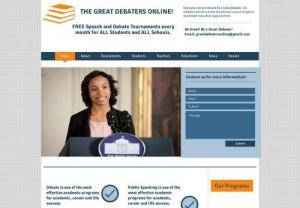 Great Debaters Online - The Great Debaters Online offers free education programs to all elementary schools,  middle schools,  high schools and colleges worldwide. Our mission is all students,  all teachers and all schools should have access to free debate and speech programs. Every month we host an online speech and debate tournament and essay contest. We help schools build speech and debate teams. We provide curriculum to speech and debate teachers. We support any student who wants to study public speaking,  debate,  