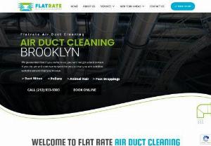 Air Duct Cleaning Brooklyn - Address:
175 Pearl St, suite 800
Brooklyn, NY 11201

Phone:
(718) 887-9546
Category:
air duct cleaning service
Description:
WELCOME TO FLAT RATE AIR DUCT CLEANING BROOKLYN. As our name suggests, Flat Rate Air Duct Cleaning is the most feasible air duct cleaning service you can choose to hire in all of Brooklyn. We have the most efficient and effective cleaning methods and we can make sure that we perform the job in no time at all.