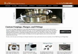R&M Forge and Fittings - As a metal forgings company, R&M Forge and Fittings has provided the highest quality custom forgings, flanges, and fittings for a wide range of industries since 1983. Our team of specialists with over a hundred years of combined experience will help you find the right solution for your custom forging, fitting or flange needs. Our products are available in a wide range of materials including carbon, alloy, chrome-moly, stainless, duplex stainless, nickel alloys, and titanium.