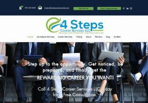 4 Steps Career Services - 4 Steps Career Services LLC provides professional coaching for individuals in the market for a job or those seeking to change careers. With our specialized consulting, we cover everything from resume writing, job search strategies, career planning, to personal brand development and more. Whether you run business and have workforce needs or are an individual needing career coaching, we can customize a plan to meet your needs.