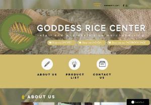 Goddess Rice Center - Goddess Rice Center Goddess Rice Center is a retail and wholesale merchandising rice business owned and operated by a sole proprietor who founded the business in 2009. The business was started mainly because of the influence of the family members of the owner who are mostly operating under the agricultural industry, with their main focus on rice merchandising, milling, and importation. Due to this, the owner saw a big opportunity in the agricultural industry which led her in starting her own