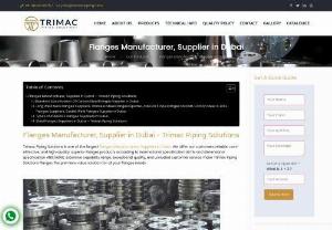 Top Flanges Suppliers in Dubai - Trimac Piping Solutions is one of the largest Flanges Suppliers in Dubai. We offer our customers reliable, cost-effective, and high-quality, superior Flanges products according to international specification ASTM and dimensional specification ANSI/ASME. Extensive capability range, exceptional quality, and unrivaled customer service make Trimac Piping Solutions Flanges the premiere value solution for all your flanges needs.