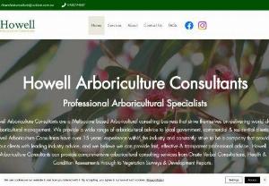 Howell Arboriculture Consultants - Howell Arboriculture Consultants are a Melbourne based Arboricultural consulting business that strive themselves on delivering world class arboricultural management. We provide a wide range of arboricultural advice to local government, commercial & residential clients. Howell Arboriculture Consultants have over 15 years' experience within the industry and constantly strive to be a company that provides our clients with leading industry advice. and we believe we can provide fast, effective...