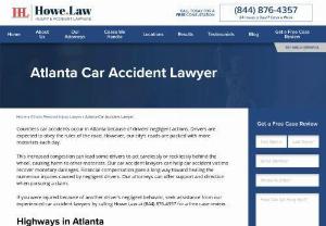 Atlanta, GA Car Accident Lawyers - After a serious auto accident, you need an Atlanta car accident lawyer. Dealing with insurance companies and the law to get justice and compensation is overwhelming. If you have injuries, you need time to recover, not sorting through legal documents and negotiating with insurance companies. Call the highly experienced Howe. Law Injury & Accident Lawyers can help you navigate this legal process to focus on your healing.