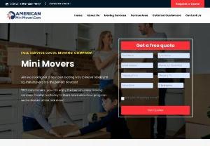 American Mini Movers Inc - American Mini Movers has been serving the United State since 1986 specializing in small moves and mini moves out of state, long distance and cross country. If you have something between 1 and 1,000lbs that needs to be moved out of state then were your mover. You will love our pricing because we have no minimums like large freight and shipping companies do. We move items such as household furniture, office furniture, boxes, china, grandfather clocks, pianos, bedroom sets, antiques and...