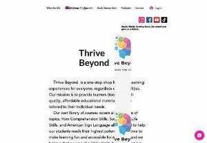 Thrive Beyond - Thrive Beyond  is a one-stop shop for online learning experiences for everyone, regardless of their abilities. Our mission is to provide learners (teen) 15+ with quality, affordable educational materials that are tailored to their individual needs.     Our vast library of courses covers a wide range of topics, from Comprehension Skills, Social Skills, Life Skills, and American Sign Language all designed to help our students reach their highest potential. We strive to make learning fun...