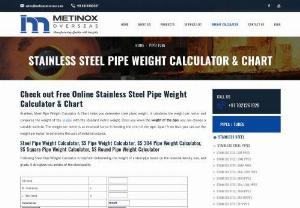 STAINLESS STEEL PIPE WEIGHT CALCULATOR AND CHART - Stainless Steel Pipe Weight Calculator & Chart helps you determine steel pipes weight. It calculates the weight per meter and compares the weight of the ss pipe with the standard metric weight. Once you know the weight of the pipe, you can choose a suitable material. The weight per meter is an essential factor in deciding the cost of the pipe. Apart from that, you can use the weight per meter to determine the cost of metal structures.