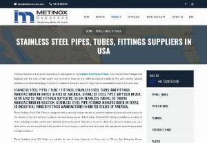 STAINLESS STEEL PIPES, TUBES, FITTINGS SUPPLIERS IN USA - Metinox Overseas is a foremost manufacturer and supplier of the Stainless Steel Tubes in Texas. This Stainless Steel Fitting is well designed with the help of high-quality raw material of Houston and with international standards. We even develop tailored Stainless Steel Pipes depending on the client 's requests and specs. Most of the products are available in many forms and types.