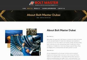 About Bolt Master Dubai - Bolt master the name says it all, however, in contrast to being the master in bolts and nuts industry for more than 3 decades, we would like to educate you on our wide range of merchandise, namely, fastener, anchor bolts, stud bolts, hex bolts, special forged bolts, U bolts and champs. Furthermore, threaded bars, dowel bars, flanges, pipes & fitting, Lifting and Rigging items, hydraulic hoses and safety products as well.